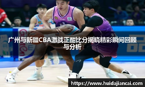 广州与新疆CBA激战正酣比分揭晓精彩瞬间回顾与分析